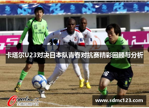 卡塔尔U23对决日本队青春对抗赛精彩回顾与分析