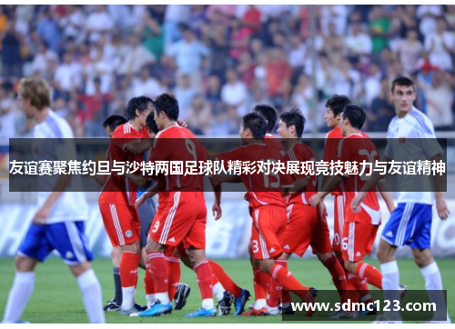 友谊赛聚焦约旦与沙特两国足球队精彩对决展现竞技魅力与友谊精神