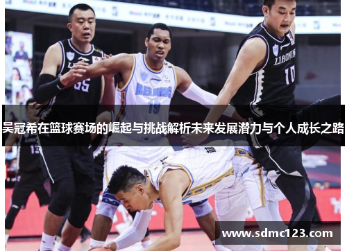 吴冠希在篮球赛场的崛起与挑战解析未来发展潜力与个人成长之路