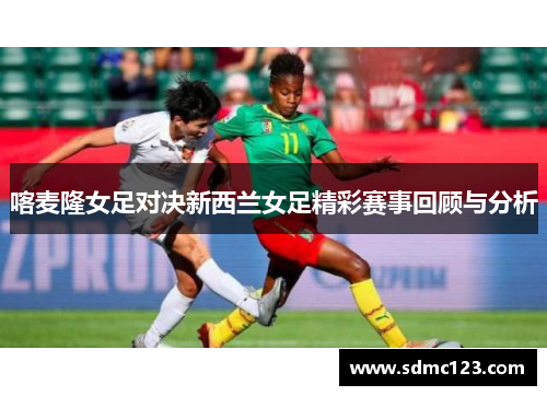 喀麦隆女足对决新西兰女足精彩赛事回顾与分析