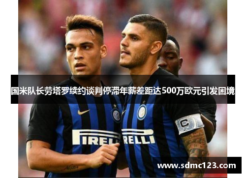 国米队长劳塔罗续约谈判停滞年薪差距达500万欧元引发困境