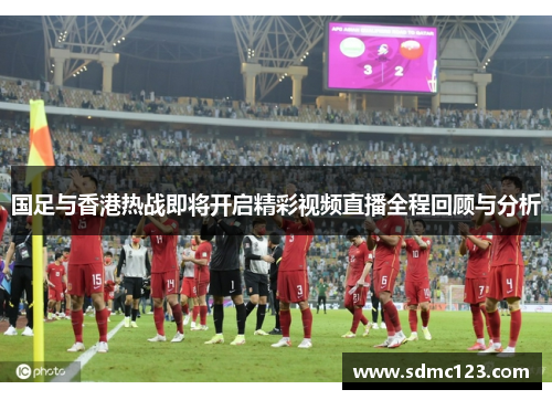 国足与香港热战即将开启精彩视频直播全程回顾与分析