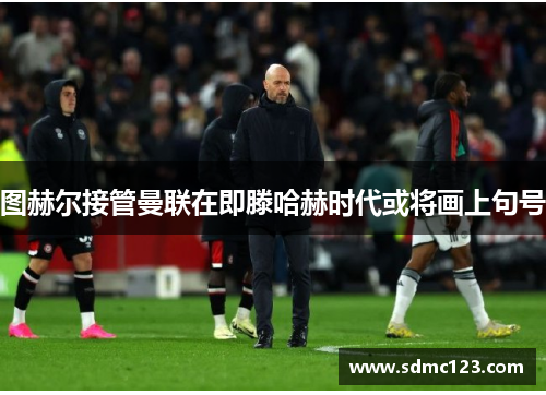 图赫尔接管曼联在即滕哈赫时代或将画上句号