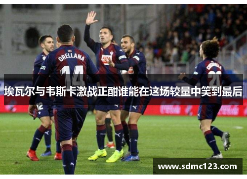 埃瓦尔与韦斯卡激战正酣谁能在这场较量中笑到最后