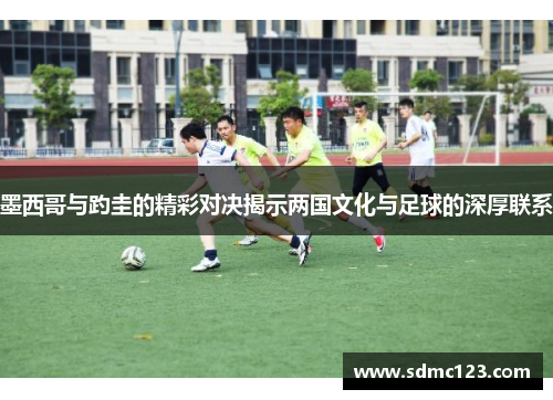 墨西哥与趵圭的精彩对决揭示两国文化与足球的深厚联系