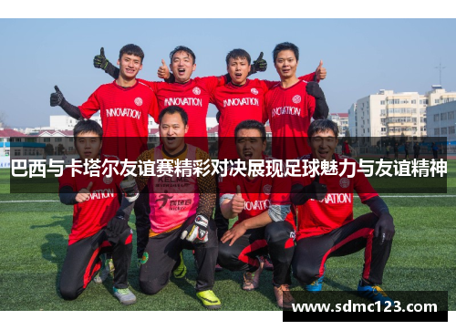 巴西与卡塔尔友谊赛精彩对决展现足球魅力与友谊精神