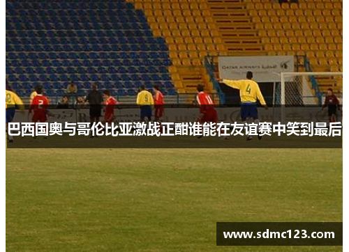 巴西国奥与哥伦比亚激战正酣谁能在友谊赛中笑到最后